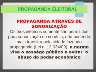 PROPAGANDA ELEITORAL
PROPAGANDA ATRAVÉS DE
SONORIZAÇÃO
Os trios elétricos somente são permitidos
para sonorização de comício, não podendo
mais transitar pela cidade fazendo
propaganda (Lei n. 12.034/09) a norma
visa o sossêgo público e evitar o
abuso do poder econômico
 