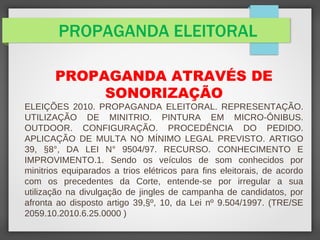 PROPAGANDA ELEITORAL
PROPAGANDA ATRAVÉS DE
SONORIZAÇÃO
ELEIÇÕES 2010. PROPAGANDA ELEITORAL. REPRESENTAÇÃO.
UTILIZAÇÃO DE MINITRIO. PINTURA EM MICRO-ÔNIBUS.
OUTDOOR. CONFIGURAÇÃO. PROCEDÊNCIA DO PEDIDO.
APLICAÇÃO DE MULTA NO MÍNIMO LEGAL PREVISTO. ARTIGO
39, §8°, DA LEI N° 9504/97. RECURSO. CONHECIMENTO E
IMPROVIMENTO.1. Sendo os veículos de som conhecidos por
minitrios equiparados a trios elétricos para fins eleitorais, de acordo
com os precedentes da Corte, entende-se por irregular a sua
utilização na divulgação de jingles de campanha de candidatos, por
afronta ao disposto artigo 39,§º, 10, da Lei nº 9.504/1997. (TRE/SE
2059.10.2010.6.25.0000 )
 