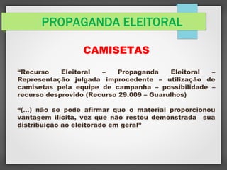 PROPAGANDA ELEITORAL
CAMISETAS
“Recurso Eleitoral – Propaganda Eleitoral –
Representação julgada improcedente – utilização de
camisetas pela equipe de campanha – possibilidade –
recurso desprovido (Recurso 29.009 – Guarulhos)
“(…) não se pode afirmar que o material proporcionou
vantagem ilícita, vez que não restou demonstrada sua
distribuição ao eleitorado em geral”
 
