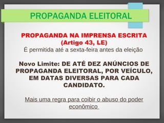 PROPAGANDA ELEITORAL
PROPAGANDA NA IMPRENSA ESCRITA
(Artigo 43, LE)
É permitida até a sexta-feira antes da eleição
Novo Limite: DE ATÉ DEZ ANÚNCIOS DE
PROPAGANDA ELEITORAL, POR VEÍCULO,
EM DATAS DIVERSAS PARA CADA
CANDIDATO.
Mais uma regra para coibir o abuso do poder
econômico
 