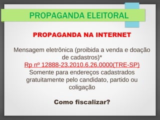 PROPAGANDA ELEITORAL
PROPAGANDA NA INTERNET
Mensagem eletrônica (proibida a venda e doação
de cadastros)*
Rp nº 12888-23.2010.6.26.0000(TRE-SP)
Somente para endereços cadastrados
gratuitamente pelo candidato, partido ou
coligação
Como fiscalizar?
 
