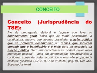 CONCEITO
Conceito (Jurisprudência do
TSE):
Ato de propaganda eleitoral é “aquele que leva ao
conhecimento geral, ainda que de forma dissimulada, a
candidatura, mesmo que apenas postulada, a ação política
que se pretende desenvolver ou razões que induzam
concluir que o beneficiário é o mais apto ao exercício da
função pública. Sem tais características, poderá haver mera
promoção pessoal – apta em determinadas circunstâncias a
configurar abuso de poder econômico – mas não propaganda
eleitoral" (Acórdão 15.732, DJU de 07.05.99, pág. 84, Rel. Min.
Eduardo Alckmin)
 