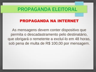 PROPAGANDA ELEITORAL
PROPAGANDA NA INTERNET
As mensagens devem conter dispositivo que
permita o descadastramento pelo destinatário,
que obrigará o remetente a excluí-lo em 48 horas,
sob pena de multa de R$ 100,00 por mensagem.
 