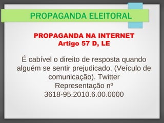 PROPAGANDA ELEITORAL
PROPAGANDA NA INTERNET
Artigo 57 D, LE
É cabível o direito de resposta quando
alguém se sentir prejudicado. (Veículo de
comunicação). Twitter
Representação nº
3618-95.2010.6.00.0000
 