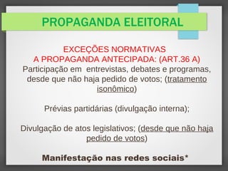 PROPAGANDA ELEITORAL
EXCEÇÕES NORMATIVAS
A PROPAGANDA ANTECIPADA: (ART.36 A)
Participação em entrevistas, debates e programas,
desde que não haja pedido de votos; (tratamento
isonômico)
Prévias partidárias (divulgação interna);
Divulgação de atos legislativos; (desde que não haja
pedido de votos)
Manifestação nas redes sociais*
 