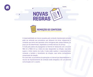 A responsabilidade por danos causados pelo conteúdo impulsionado somente
pode ser atribuída aos provedores que deixarem de tornar indisponível o
conteúdo que tenha sido apontado como infringente pela Justiça Eleitoral, no
prazo por ela determinado, respeitados os limites técnicos do serviço.
A multa pela prática de propaganda na Internet em desacordo com a lei é de
R$5 mil a R$30 mil ou o dobro do valor despendido na infração, caso este
supere o limite máximo da multa. A esta estão sujeitos o responsável pelo
conteúdo e também o beneficiário da infração, caso tenha conhecimento
comprovado da violação.
Por outro lado, os provedores de aplicações na Internet que disponibilizarem o
recurso de impulsionamento de conteúdo serão obrigados a ter um canal de
comunicação com o usuário.
NOVAS
REGRAS
REMOÇÃODECONTEÚDO
 