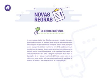 A nova redação da Lei das Eleições manteve o princípio de que a
repercussão do direito de resposta deve servir-se dos mesmos meios
utilizados para divulgar o conteúdo infringente. Desse modo, as regras
para a propaganda eleitoral na Internet em 2018 estabelecem que,
para o direito de resposta, deverá adotar-se o mesmo impulsionamento
utilizado para o conteúdo infringente. Já a suspensão de acesso ao
conteúdo informativo dos sites e blogs que deixarem de cumprir as
disposições da lei – a qual era antes de 24 horas – passa a ser de no
máximo 24 horas e será definida proporcionalmente à gravidade da
infração, no âmbito e nos limites técnicos de cada aplicação.
DIREITODERESPOSTA
NOVAS
REGRAS
 
