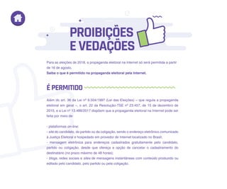 Para as eleições de 2018, a propaganda eleitoral na Internet só será permitida a partir
de 16 de agosto.
Saiba o que é permitido na propaganda eleitoral pela Internet.
Além do art. 36 da Lei nº 9.504/1997 (Lei das Eleições) – que regula a propaganda
eleitoral em geral –, o art. 22 da Resolução-TSE nº 23.457, de 15 de dezembro de
2015, e a Lei nº 13.488/2017 dispõem que a propaganda eleitoral na Internet pode ser
feita por meio de:
- plataformas on-line;
- site do candidato, do partido ou da coligação, sendo o endereço eletrônico comunicado
à Justiça Eleitoral e hospedado em provedor de Internet localizado no Brasil;
- mensagem eletrônica para endereços cadastrados gratuitamente pelo candidato,
partido ou coligação, desde que ofereça a opção de cancelar o cadastramento do
destinatário (no prazo máximo de 48 horas);
- blogs, redes sociais e sites de mensagens instantâneas com conteúdo produzido ou
editado pelo candidato, pelo partido ou pela coligação.
PROIBIÇÕES
EVEDAÇÕES
ÉPERMITIDO
 