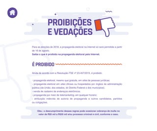 Para as eleições de 2018, a propaganda eleitoral na Internet só será permitida a partir
de 16 de agosto.
Saiba o que é proibido na propaganda eleitoral pela Internet.
Ainda de acordo com a Resolução-TSE nº 23.457/2015, é proibido:
- propaganda eleitoral, mesmo que gratuita, em sites de pessoas jurídicas;
- propaganda eleitoral em sites oficiais ou hospedados por órgãos da administração
pública (da União, dos estados, do Distrito Federal e dos municípios);
- venda de cadastro de endereços eletrônicos;
- propaganda por meio de telemarketing, em qualquer horário;
- atribuição indevida de autoria de propaganda a outros candidatos, partidos
ou coligações.
Obs.: o descumprimento dessas regras pode ocasionar cobrança de multa no
valor de R$5 mil a R$30 mil e/ou processo criminal e civil, conforme o caso.
ÉPROIBIDO
PROIBIÇÕES
EVEDAÇÕES
 