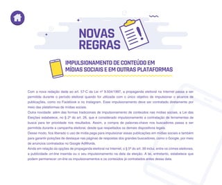 Com a nova redação dada ao art. 57-C da Lei nº 9.504/1997, a propaganda eleitoral na Internet passa a ser
permitida durante o período eleitoral quando for utilizada com o único objetivo de impulsionar o alcance de
publicações, como no Facebook e no Instagram. Esse impulsionamento deve ser contratado diretamente por
meio das plataformas de mídias sociais.
Outra novidade: além das formas tradicionais de impulsionamento de conteúdos nas mídias sociais, a Lei das
Eleições estabelece, no § 2º do art. 26, que é considerado impulsionamento a contratação de ferramentas de
busca para ter prioridade nos resultados. Assim, a compra de palavras-chave nos buscadores passa a ser
permitida durante a campanha eleitoral, desde que respeitados os demais dispositivos legais.
Desse modo, fica liberado o uso de mídia paga para impulsionar essas publicações em mídias sociais e também
para garantir posições de destaque nas páginas de respostas dos grandes buscadores, como o Google, por meio
de anúncios contratados no Google AdWords.
Ainda em relação às opções de propaganda eleitoral na Internet, o § 5º do art. 39 inclui, entre os crimes eleitorais,
a publicidade on-line inserida ou o seu impulsionamento na data da eleição. A lei, entretanto, estabelece que
podem permanecer on-line os impulsionamentos e os conteúdos já contratados antes dessa data.
IMPULSIONAMENTODECONTEÚDOEM
MÍDIASSOCIAISEEMOUTRASPLATAFORMAS
NOVAS
REGRAS
 