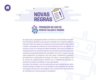As regras para a propaganda eleitoral na Internet em 2018 também trouxeram
três importantes dispositivos para garantir a lealdade nas campanhas eleitorais.
O primeiro deles diz respeito ao combate aos já conhecidos perfis falsos (fakes)
e proíbe a veiculação de conteúdos de cunho eleitoral por meio de cadastro em
serviços on-line com a intenção de falsear identidade. Outro trata da restrição do
impulsionamento de conteúdos eleitorais às ferramentas disponibilizadas pelos
provedores de aplicação diretamente contratados. Com isso, é vedado o uso de
outros dispositivos ou programas, tais como robôs, notoriamente conhecidos
por distorcerem a repercussão de conteúdo. Por último, o que se refere ao uso
do recurso de impulsionamento somente com a finalidade de promoção ou
benefício dos próprios candidatos ou suas agremiações.
Na prática, fica proibido o uso de impulsionamento para campanhas que visem
somente denegrir a imagem de outros candidatos. Essa estratégia, tão utilizada
nas eleições anteriores nos meios digitais, ficou conhecida entre os profissionais
de marketing como “desconstrução de candidatura”.
PROIBIÇÃODOUSODE
PERFISFALSOSEROBÔS
NOVAS
REGRAS
 