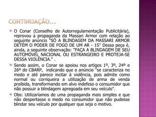 O Conar (Conselho de Autorregulamentação Publicitária), reprovou a propaganda da Massari Armor com relação ao seguinte anúncio "SÓ A BLINDAGEM DA MASSARI ARMOR DETÉM O PODER DE FOGO DE UM AR - 15" Dessa peça é, ainda, a seguinte observação: "FAÇA A BLINDAGEM DE SEU AUTOMÓVEL NACIONAL OU ESTRANGEIRO E PROTEJA-SE DESSA VIOLÊNCIA." . Sendo assim, o Conar se apoiou nos artigos 1º, 3º, 24º e 26º do CBARP,  indicando que o anúncio "se caracteriza no medo e até parece incitar à violência, pois admite como normal ou corriqueira a utilização de arma de venda proibida, transformando em alvo indefeso o consumidor que não possuir a blindagem apregoada em seu veículo".  Obs: Utilizaríamos de uma propaganda mais simples e que não despertasse o medo no consumidor que não pudesse blindar seu veículo por qualquer que seja o motivo. 