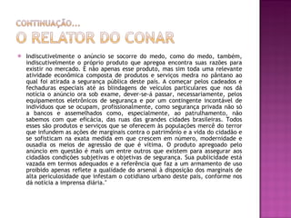 Indiscutivelmente o anúncio se socorre do medo, como do medo, também, indiscutivelmente o próprio produto que apregoa encontra suas razões para existir no mercado. E não apenas esse produto, mas sim toda uma relevante atividade econômica composta de produtos e serviços medra no pântano ao qual foi atirada a segurança pública deste país. A começar pelos cadeados e fechaduras especiais até as blindagens de veículos particulares que nos dá notícia o anúncio ora sob exame, dever-se-á passar, necessariamente, pelos equipamentos eletrônicos de segurança e por um contingente incontável de indivíduos que se ocupam, profissionalmente, como segurança privada não só a bancos e assemelhados como, especialmente, ao patrulhamento, não sabemos com que eficácia, das ruas das grandes cidades brasileiras. Todos esses são produtos e serviços que se oferecem às populações mercê do terror que infundem as ações de marginais contra o patrimônio e a vida do cidadão e se sofisticam na exata medida em que crescem em número, modernidade e ousadia os meios de agressão de que é vítima. O produto apregoado pelo anúncio em questão é mais um entre outros que existem para assegurar aos cidadãos condições subjetivas e objetivas de segurança. Sua publicidade está vazada em termos adequados e a referência que faz a um armamento de uso proibido apenas reflete a qualidade do arsenal à disposição dos marginais de alta periculosidade que infestam o cotidiano urbano deste país, conforme nos dá notícia a imprensa diária."  
