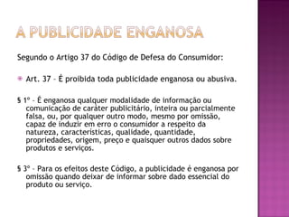 Segundo o Artigo 37 do Código de Defesa do Consumidor:  Art. 37 – É proibida toda publicidade enganosa ou abusiva.  § 1º – É enganosa qualquer modalidade de informação ou comunicação de caráter publicitário, inteira ou parcialmente falsa, ou, por qualquer outro modo, mesmo por omissão, capaz de induzir em erro o consumidor a respeito da natureza, características, qualidade, quantidade, propriedades, origem, preço e quaisquer outros dados sobre produtos e serviços.  § 3º – Para os efeitos deste Código, a publicidade é enganosa por omissão quando deixar de informar sobre dado essencial do produto ou serviço.  
