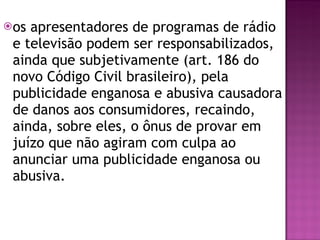 os apresentadores de programas de rádio e televisão podem ser responsabilizados, ainda que subjetivamente (art. 186 do novo Código Civil brasileiro), pela publicidade enganosa e abusiva causadora de danos aos consumidores, recaindo, ainda, sobre eles, o ônus de provar em juízo que não agiram com culpa ao anunciar uma publicidade enganosa ou abusiva. 
