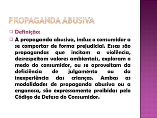 Definição: A propaganda abusiva, induz o consumidor a se comportar de forma prejudicial. Essas são propagandas que incitam a violência, desrespeitam valores ambientais, exploram o medo do consumidor, ou se aproveitam da deficiência de julgamento ou da inexperiência das crianças. Ambas as modalidades de propaganda abusiva ou a enganosa, são expressamente proibidas pelo Código de Defesa do Consumidor.  