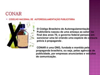 COSELHO NACIONAL DE  AUTOREGULAMENTAÇÃO PUBLICITÁRIA O Código Brasileiro de Autoregulamentação Publicitária nasceu de uma ameaça ao setor: no final dos anos 70, o governo federal pensava em sancionar uma lei criando uma espécie de censura prévia à propaganda  . CONAR é uma ONG, fundada e mantida pela propaganda brasileira, ou seja, pelas agências de publicidade, por empresas anunciantes e veículos de comunicação.   