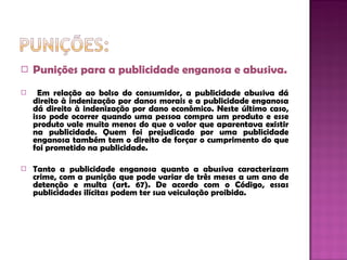 Punições para a publicidade enganosa e abusiva. Em relação ao bolso do consumidor, a publicidade abusiva dá direito à indenização por danos morais e a publicidade enganosa dá direito à indenização por dano econômico. Neste último caso, isso pode ocorrer quando uma pessoa compra um produto e esse produto vale muito menos do que o valor que aparentava existir na publicidade. Quem foi prejudicado por uma publicidade enganosa também tem o direito de forçar o cumprimento do que foi prometido na publicidade. Tanto a publicidade enganosa quanto a abusiva caracterizam crime, com a punição que pode variar de três meses a um ano de detenção e multa (art. 67). De acordo com o Código, essas publicidades ilícitas podem ter sua veiculação proibida. 