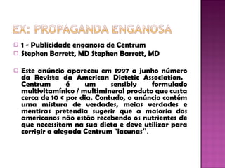 1 - Publicidade enganosa de Centrum  Stephen Barrett, MD Stephen Barrett, MD  Este anúncio apareceu em 1997 a junho número da Revista da American Dietetic Association.  Centrum é um sensibly formulado multivitamínico / multimineral produto que custa cerca de 10 ¢ por dia. Contudo, o anúncio contém uma mistura de verdades, meias verdades e mentiras pretendia sugerir que a maioria dos americanos não estão recebendo os nutrientes de que necessitam na sua dieta e deve utilizar para corrigir a alegada Centrum "lacunas ”.  