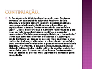 2-  Em Agosto de 1998, tenho observado uma Centrum durante um comercial de televisão Fox News Saúde difusão. O anúncio contém imagens de pessoas activas, que, presumivelmente, destinam-se a incentivar os espectadores a tomar Centrum associado com saúde e vigor.  Depois de referir que o Centrum foi formulado para tirar partido do conhecimento científico, o narrador acrescentou: "Desbloquear energia. Reforçar a imunidade." Penso que estas frases foram destinados a sugerir que, tendo Centrum vai tornar as pessoas mais enérgicas e mais resistentes à doença. Vitaminas e minerais são necessários para metabolizar os alimentos e para manter a imunidade corporal. No entanto, o anúncio é fraudulento, porque a dieta do telespectador médio suficiente contém nutrientes necessários para fazer essas coisas.Tomar Centrum extra não vai tornar as pessoas mais vigorosa ou aumento geral imunidade.  