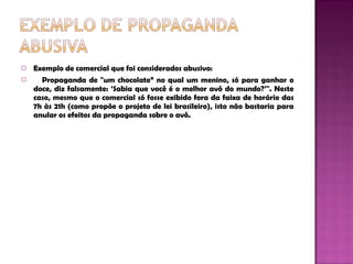 Exemplo de comercial que foi considerados abusivo : Propaganda de "um chocolate” no qual um menino, só para ganhar o doce, diz falsamente: ‘Sabia que você é o melhor avô do mundo?’". Neste caso, mesmo que o comercial só fosse exibido fora da faixa de horário das 7h às 21h (como propõe o projeto de lei brasileiro), isto não bastaria para anular os efeitos da propaganda sobre o avô.  