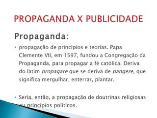 Propaganda:  propagação de princípios e teorias. Papa Clemente VII, em 1597, fundou a Congregação da Propaganda, para propagar a fé católica. Deriva do latim  propagare  que se deriva de  pangere ,   que significa mergulhar, enterrar, plantar. Seria, então, a propagação de doutrinas religiosas ou princípios políticos. 