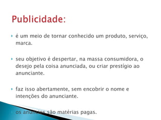 é um meio de tornar conhecido um produto, serviço, marca. seu objetivo é despertar, na massa consumidora, o desejo pela coisa anunciada, ou criar prestígio ao anunciante. faz isso abertamente, sem encobrir o nome e intenções do anunciante. os anúncios são matérias pagas. 