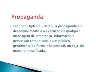 segundo Ogden e Cristelli, a propaganda é o desenvolvimento e a execução de qualquer mensagem de lembrança, informação e persuasão comunicada a um público, geralmente de forma não pessoal, ou seja, de maneira massificada. 
