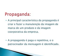 A principal característica da propaganda é criar e fazer a manutenção da imagem de marca de um produto e da imagem coorporativa da empresa. A propaganda é paga e repetitiva, e o patrocinador da mensagem é identificado. 