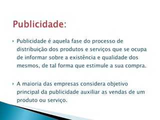 Publicidade é aquela fase do processo de distribuição dos produtos e serviços que se ocupa de informar sobre a existência e qualidade dos mesmos, de tal forma que estimule a sua compra. A maioria das empresas considera objetivo principal da publicidade auxiliar as vendas de um produto ou serviço. 