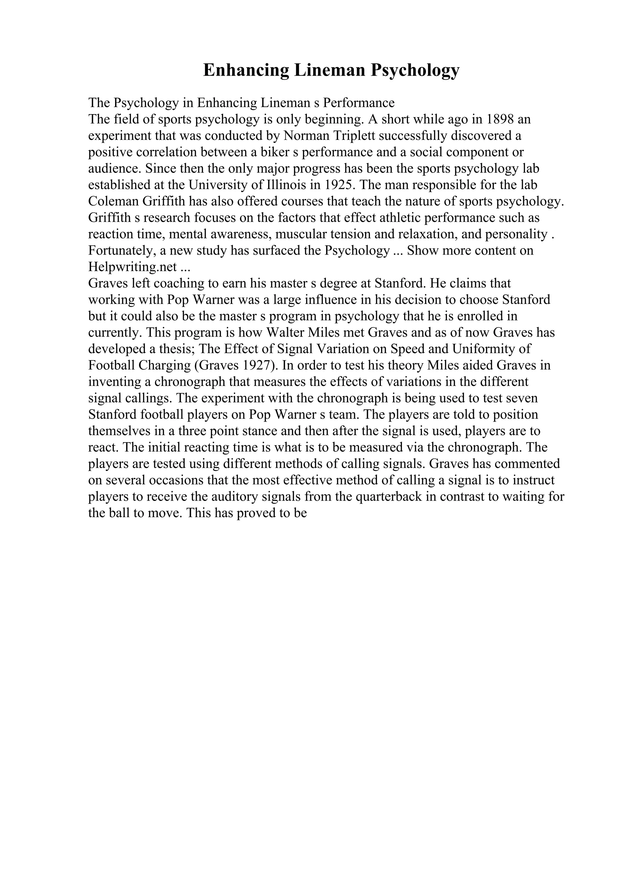 Enhancing Lineman Psychology
The Psychology in Enhancing Lineman s Performance
The field of sports psychology is only beginning. A short while ago in 1898 an
experiment that was conducted by Norman Triplett successfully discovered a
positive correlation between a biker s performance and a social component or
audience. Since then the only major progress has been the sports psychology lab
established at the University of Illinois in 1925. The man responsible for the lab
Coleman Griffith has also offered courses that teach the nature of sports psychology.
Griffith s research focuses on the factors that effect athletic performance such as
reaction time, mental awareness, muscular tension and relaxation, and personality .
Fortunately, a new study has surfaced the Psychology ... Show more content on
Helpwriting.net ...
Graves left coaching to earn his master s degree at Stanford. He claims that
working with Pop Warner was a large influence in his decision to choose Stanford
but it could also be the master s program in psychology that he is enrolled in
currently. This program is how Walter Miles met Graves and as of now Graves has
developed a thesis; The Effect of Signal Variation on Speed and Uniformity of
Football Charging (Graves 1927). In order to test his theory Miles aided Graves in
inventing a chronograph that measures the effects of variations in the different
signal callings. The experiment with the chronograph is being used to test seven
Stanford football players on Pop Warner s team. The players are told to position
themselves in a three point stance and then after the signal is used, players are to
react. The initial reacting time is what is to be measured via the chronograph. The
players are tested using different methods of calling signals. Graves has commented
on several occasions that the most effective method of calling a signal is to instruct
players to receive the auditory signals from the quarterback in contrast to waiting for
the ball to move. This has proved to be
 