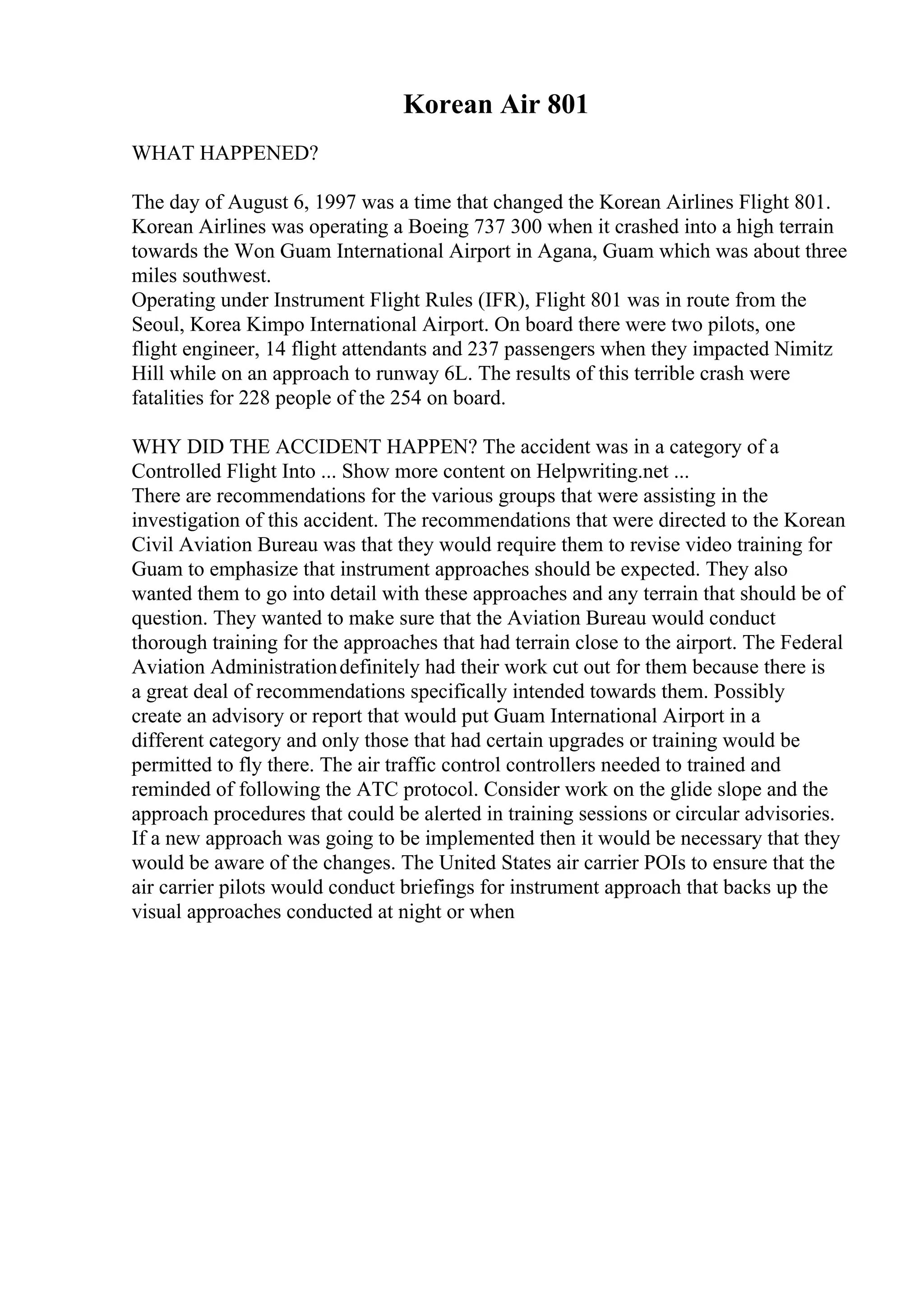 Korean Air 801
WHAT HAPPENED?
The day of August 6, 1997 was a time that changed the Korean Airlines Flight 801.
Korean Airlines was operating a Boeing 737 300 when it crashed into a high terrain
towards the Won Guam International Airport in Agana, Guam which was about three
miles southwest.
Operating under Instrument Flight Rules (IFR), Flight 801 was in route from the
Seoul, Korea Kimpo International Airport. On board there were two pilots, one
flight engineer, 14 flight attendants and 237 passengers when they impacted Nimitz
Hill while on an approach to runway 6L. The results of this terrible crash were
fatalities for 228 people of the 254 on board.
WHY DID THE ACCIDENT HAPPEN? The accident was in a category of a
Controlled Flight Into ... Show more content on Helpwriting.net ...
There are recommendations for the various groups that were assisting in the
investigation of this accident. The recommendations that were directed to the Korean
Civil Aviation Bureau was that they would require them to revise video training for
Guam to emphasize that instrument approaches should be expected. They also
wanted them to go into detail with these approaches and any terrain that should be of
question. They wanted to make sure that the Aviation Bureau would conduct
thorough training for the approaches that had terrain close to the airport. The Federal
Aviation Administrationdefinitely had their work cut out for them because there is
a great deal of recommendations specifically intended towards them. Possibly
create an advisory or report that would put Guam International Airport in a
different category and only those that had certain upgrades or training would be
permitted to fly there. The air traffic control controllers needed to trained and
reminded of following the ATC protocol. Consider work on the glide slope and the
approach procedures that could be alerted in training sessions or circular advisories.
If a new approach was going to be implemented then it would be necessary that they
would be aware of the changes. The United States air carrier POIs to ensure that the
air carrier pilots would conduct briefings for instrument approach that backs up the
visual approaches conducted at night or when
 