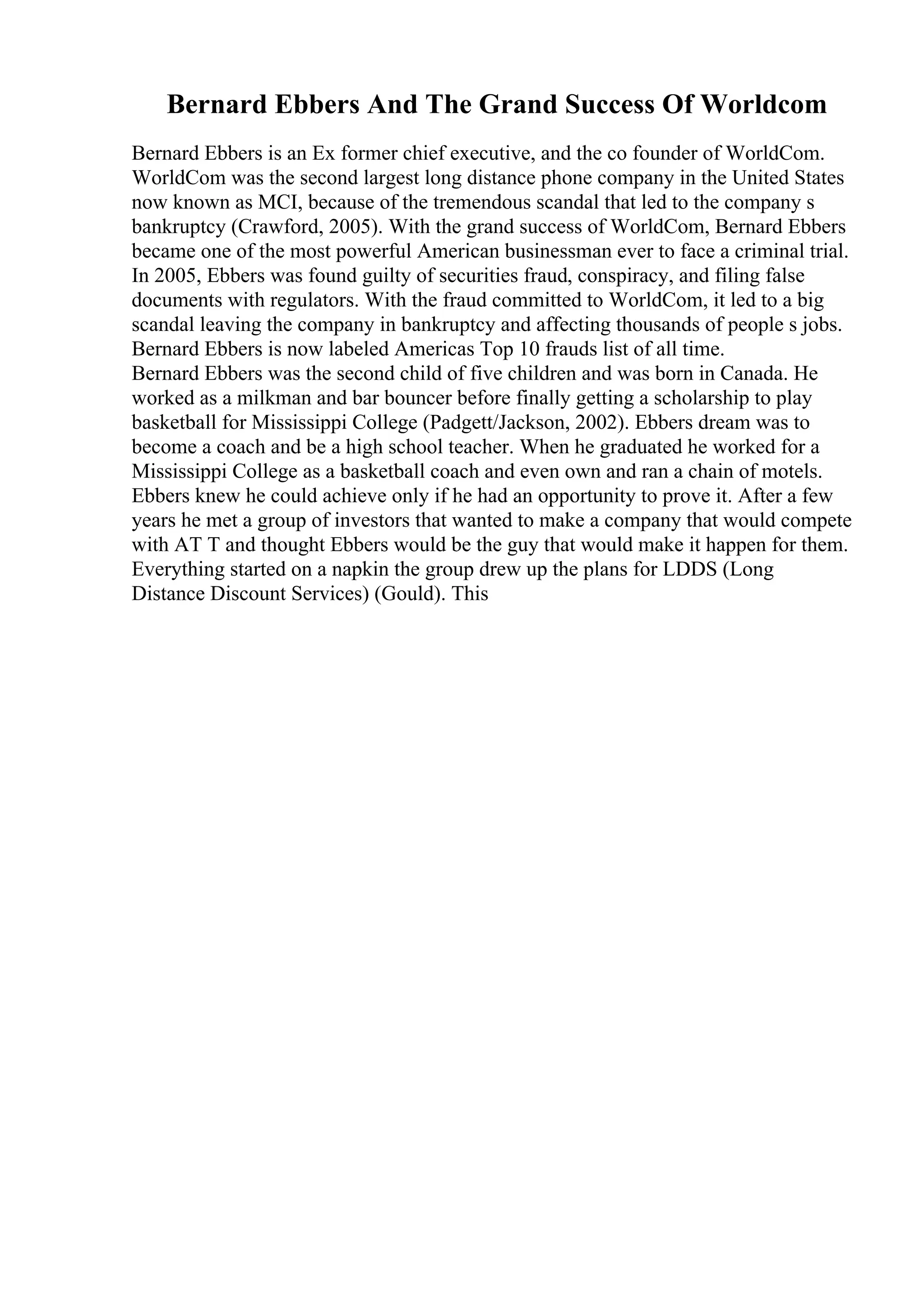 Bernard Ebbers And The Grand Success Of Worldcom
Bernard Ebbers is an Ex former chief executive, and the co founder of WorldCom.
WorldCom was the second largest long distance phone company in the United States
now known as MCI, because of the tremendous scandal that led to the company s
bankruptcy (Crawford, 2005). With the grand success of WorldCom, Bernard Ebbers
became one of the most powerful American businessman ever to face a criminal trial.
In 2005, Ebbers was found guilty of securities fraud, conspiracy, and filing false
documents with regulators. With the fraud committed to WorldCom, it led to a big
scandal leaving the company in bankruptcy and affecting thousands of people s jobs.
Bernard Ebbers is now labeled Americas Top 10 frauds list of all time.
Bernard Ebbers was the second child of five children and was born in Canada. He
worked as a milkman and bar bouncer before finally getting a scholarship to play
basketball for Mississippi College (Padgett/Jackson, 2002). Ebbers dream was to
become a coach and be a high school teacher. When he graduated he worked for a
Mississippi College as a basketball coach and even own and ran a chain of motels.
Ebbers knew he could achieve only if he had an opportunity to prove it. After a few
years he met a group of investors that wanted to make a company that would compete
with AT T and thought Ebbers would be the guy that would make it happen for them.
Everything started on a napkin the group drew up the plans for LDDS (Long
Distance Discount Services) (Gould). This
 