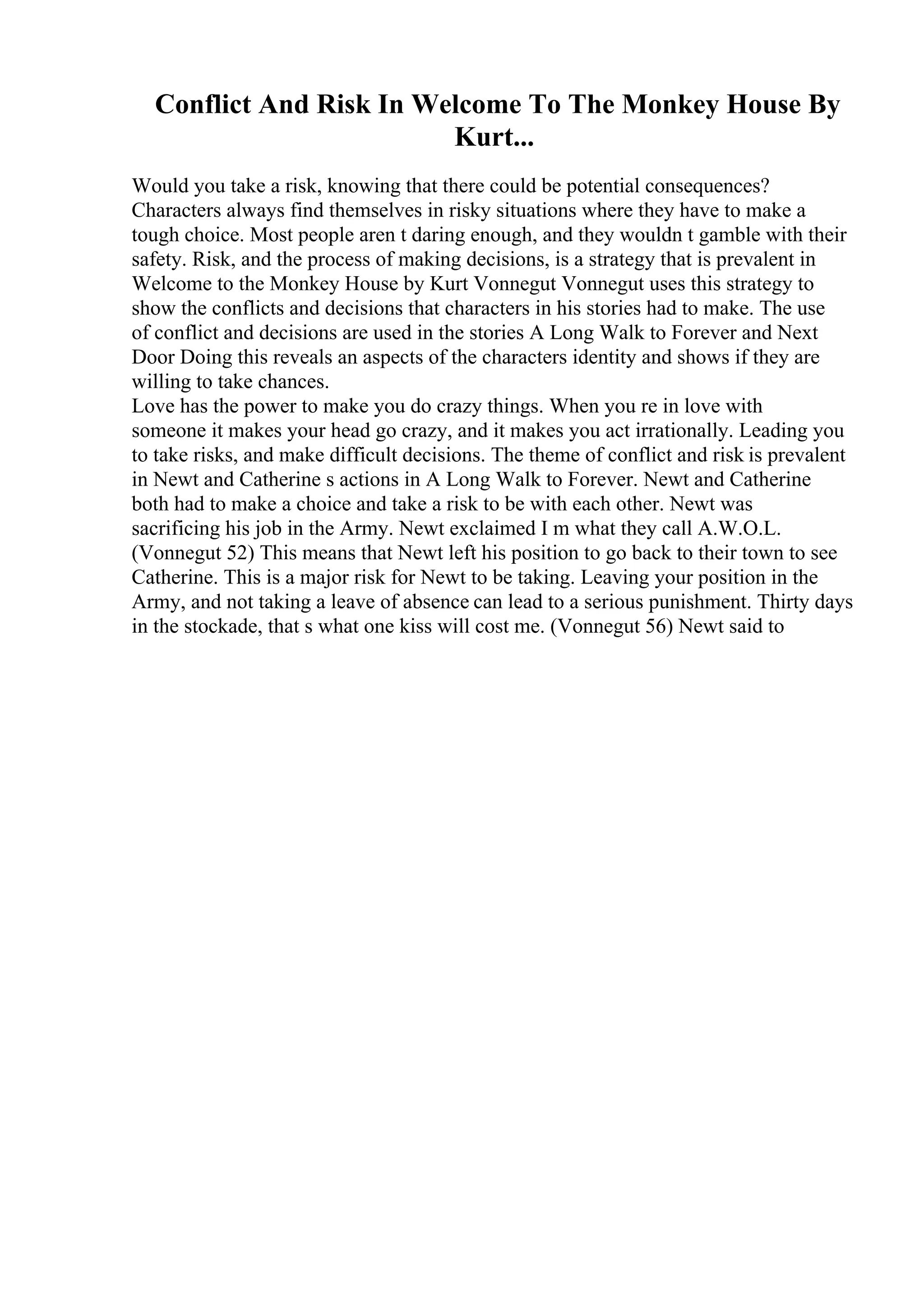 Conflict And Risk In Welcome To The Monkey House By
Kurt...
Would you take a risk, knowing that there could be potential consequences?
Characters always find themselves in risky situations where they have to make a
tough choice. Most people aren t daring enough, and they wouldn t gamble with their
safety. Risk, and the process of making decisions, is a strategy that is prevalent in
Welcome to the Monkey House by Kurt Vonnegut
. Vonnegut uses this strategy to
show the conflicts and decisions that characters in his stories had to make. The use
of conflict and decisions are used in the stories A Long Walk to Forever and Next
Door Doing this reveals an aspects of the characters identity and shows if they are
willing to take chances.
Love has the power to make you do crazy things. When you re in love with
someone it makes your head go crazy, and it makes you act irrationally. Leading you
to take risks, and make difficult decisions. The theme of conflict and risk is prevalent
in Newt and Catherine s actions in A Long Walk to Forever. Newt and Catherine
both had to make a choice and take a risk to be with each other. Newt was
sacrificing his job in the Army. Newt exclaimed I m what they call A.W.O.L.
(Vonnegut 52) This means that Newt left his position to go back to their town to see
Catherine. This is a major risk for Newt to be taking. Leaving your position in the
Army, and not taking a leave of absence can lead to a serious punishment. Thirty days
in the stockade, that s what one kiss will cost me. (Vonnegut 56) Newt said to
 