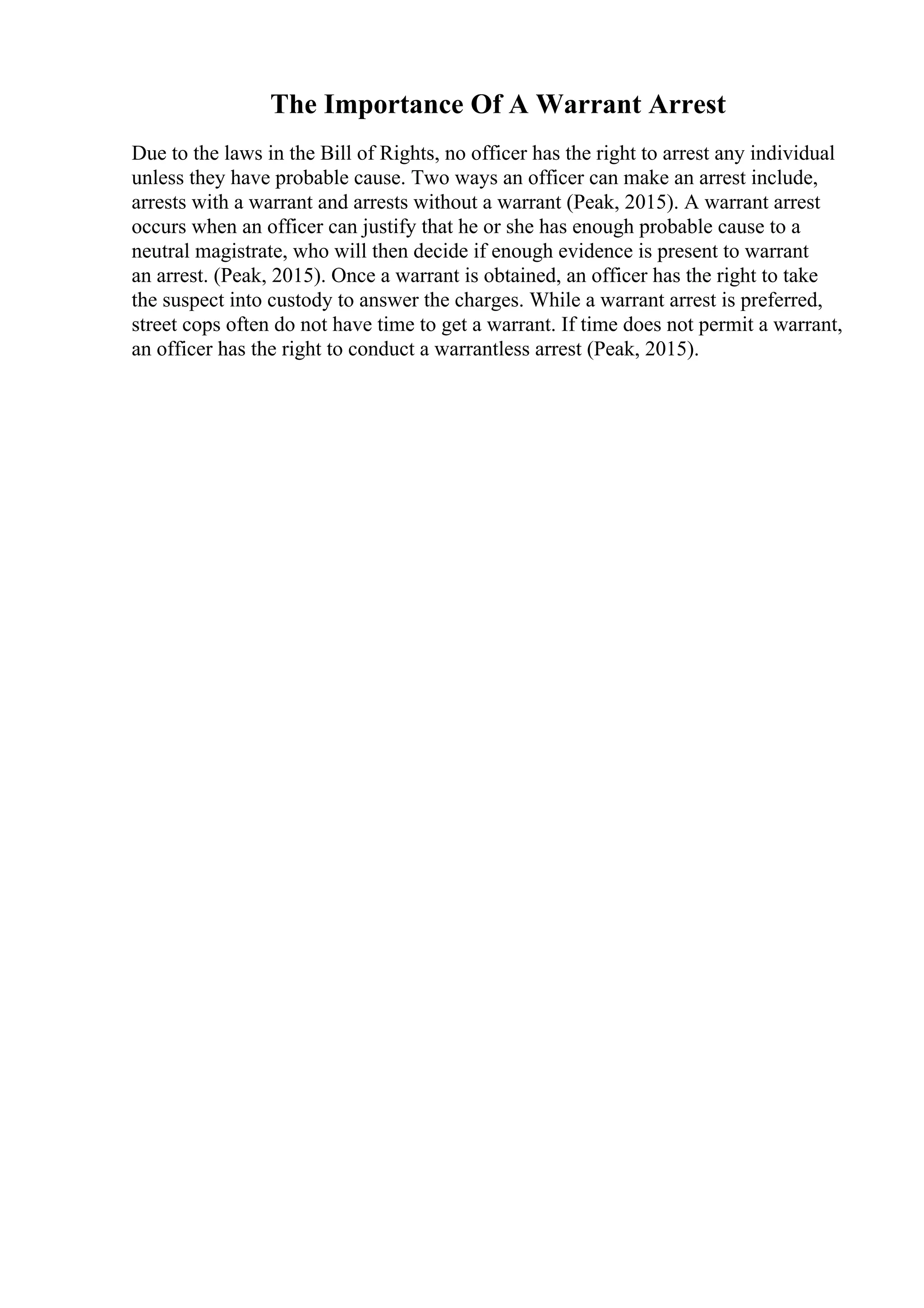 The Importance Of A Warrant Arrest
Due to the laws in the Bill of Rights, no officer has the right to arrest any individual
unless they have probable cause. Two ways an officer can make an arrest include,
arrests with a warrant and arrests without a warrant (Peak, 2015). A warrant arrest
occurs when an officer can justify that he or she has enough probable cause to a
neutral magistrate, who will then decide if enough evidence is present to warrant
an arrest. (Peak, 2015). Once a warrant is obtained, an officer has the right to take
the suspect into custody to answer the charges. While a warrant arrest is preferred,
street cops often do not have time to get a warrant. If time does not permit a warrant,
an officer has the right to conduct a warrantless arrest (Peak, 2015).
 