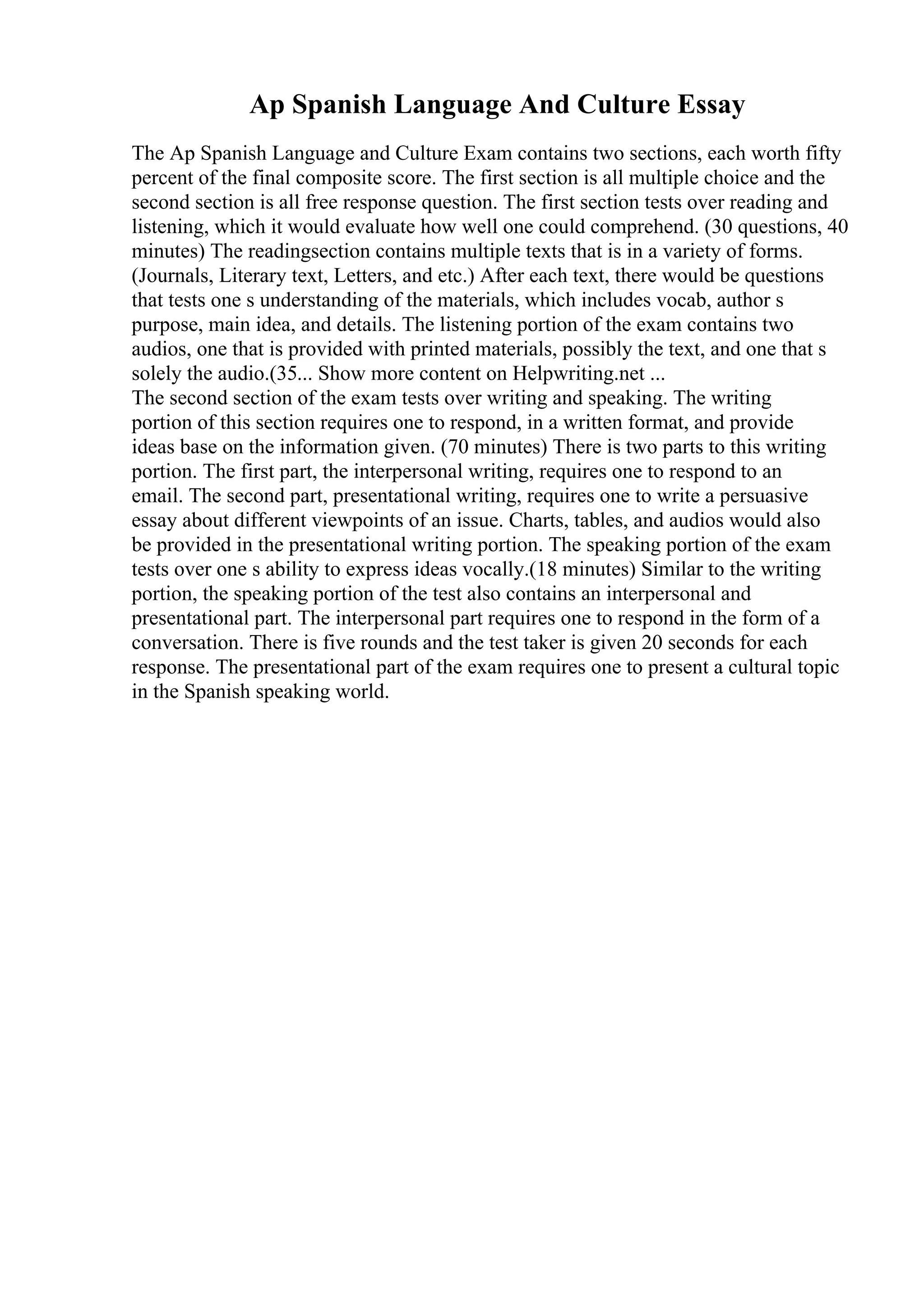 Ap Spanish Language And Culture Essay
The Ap Spanish Language and Culture Exam contains two sections, each worth fifty
percent of the final composite score. The first section is all multiple choice and the
second section is all free response question. The first section tests over reading and
listening, which it would evaluate how well one could comprehend. (30 questions, 40
minutes) The readingsection contains multiple texts that is in a variety of forms.
(Journals, Literary text, Letters, and etc.) After each text, there would be questions
that tests one s understanding of the materials, which includes vocab, author s
purpose, main idea, and details. The listening portion of the exam contains two
audios, one that is provided with printed materials, possibly the text, and one that s
solely the audio.(35... Show more content on Helpwriting.net ...
The second section of the exam tests over writing and speaking. The writing
portion of this section requires one to respond, in a written format, and provide
ideas base on the information given. (70 minutes) There is two parts to this writing
portion. The first part, the interpersonal writing, requires one to respond to an
email. The second part, presentational writing, requires one to write a persuasive
essay about different viewpoints of an issue. Charts, tables, and audios would also
be provided in the presentational writing portion. The speaking portion of the exam
tests over one s ability to express ideas vocally.(18 minutes) Similar to the writing
portion, the speaking portion of the test also contains an interpersonal and
presentational part. The interpersonal part requires one to respond in the form of a
conversation. There is five rounds and the test taker is given 20 seconds for each
response. The presentational part of the exam requires one to present a cultural topic
in the Spanish speaking world.
 