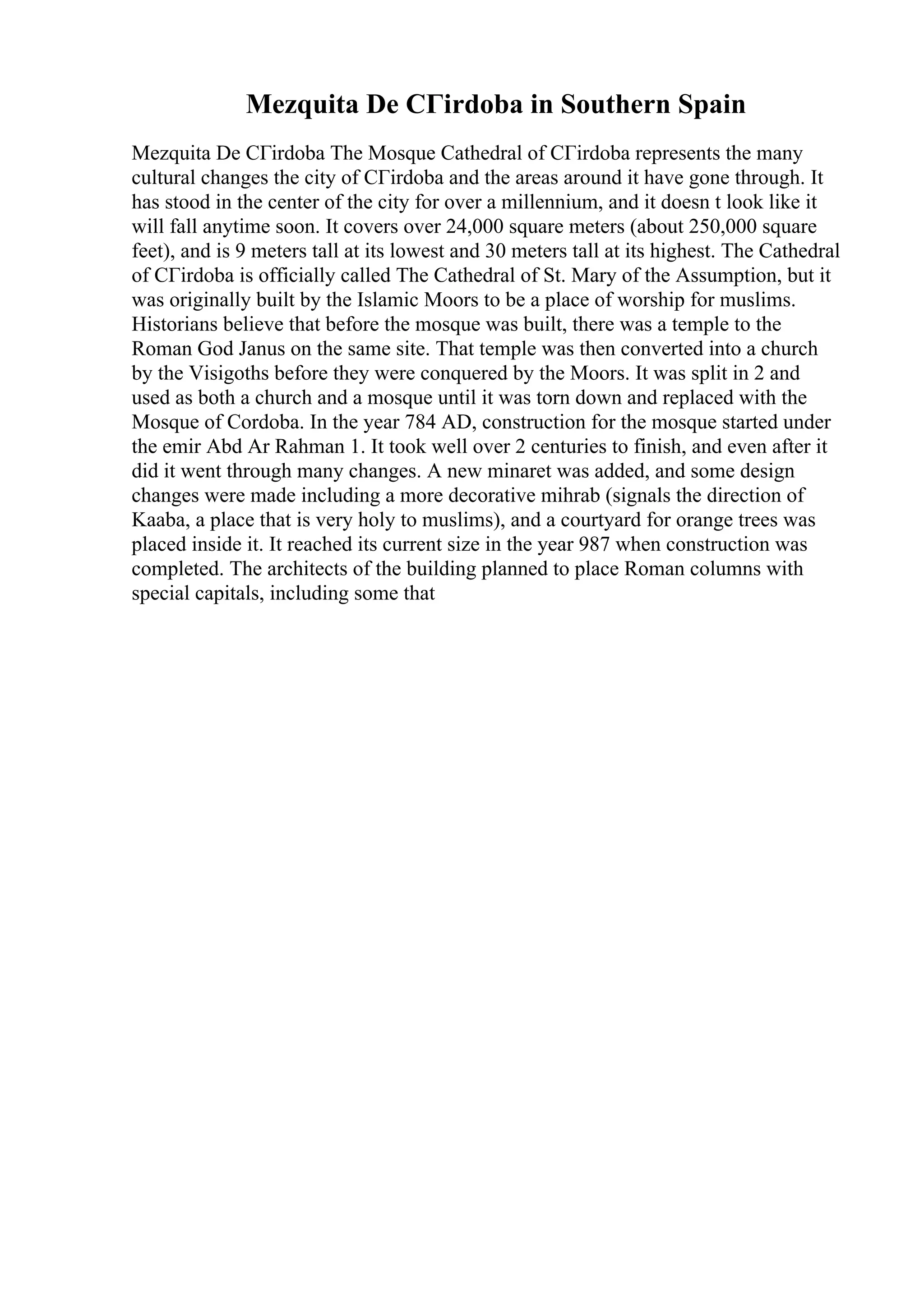 Mezquita De CГіrdoba in Southern Spain
Mezquita De CГіrdoba The Mosque Cathedral of CГіrdoba represents the many
cultural changes the city of CГіrdoba and the areas around it have gone through. It
has stood in the center of the city for over a millennium, and it doesn t look like it
will fall anytime soon. It covers over 24,000 square meters (about 250,000 square
feet), and is 9 meters tall at its lowest and 30 meters tall at its highest. The Cathedral
of CГіrdoba is officially called The Cathedral of St. Mary of the Assumption, but it
was originally built by the Islamic Moors to be a place of worship for muslims.
Historians believe that before the mosque was built, there was a temple to the
Roman God Janus on the same site. That temple was then converted into a church
by the Visigoths before they were conquered by the Moors. It was split in 2 and
used as both a church and a mosque until it was torn down and replaced with the
Mosque of Cordoba. In the year 784 AD, construction for the mosque started under
the emir Abd Ar Rahman 1. It took well over 2 centuries to finish, and even after it
did it went through many changes. A new minaret was added, and some design
changes were made including a more decorative mihrab (signals the direction of
Kaaba, a place that is very holy to muslims), and a courtyard for orange trees was
placed inside it. It reached its current size in the year 987 when construction was
completed. The architects of the building planned to place Roman columns with
special capitals, including some that
 
