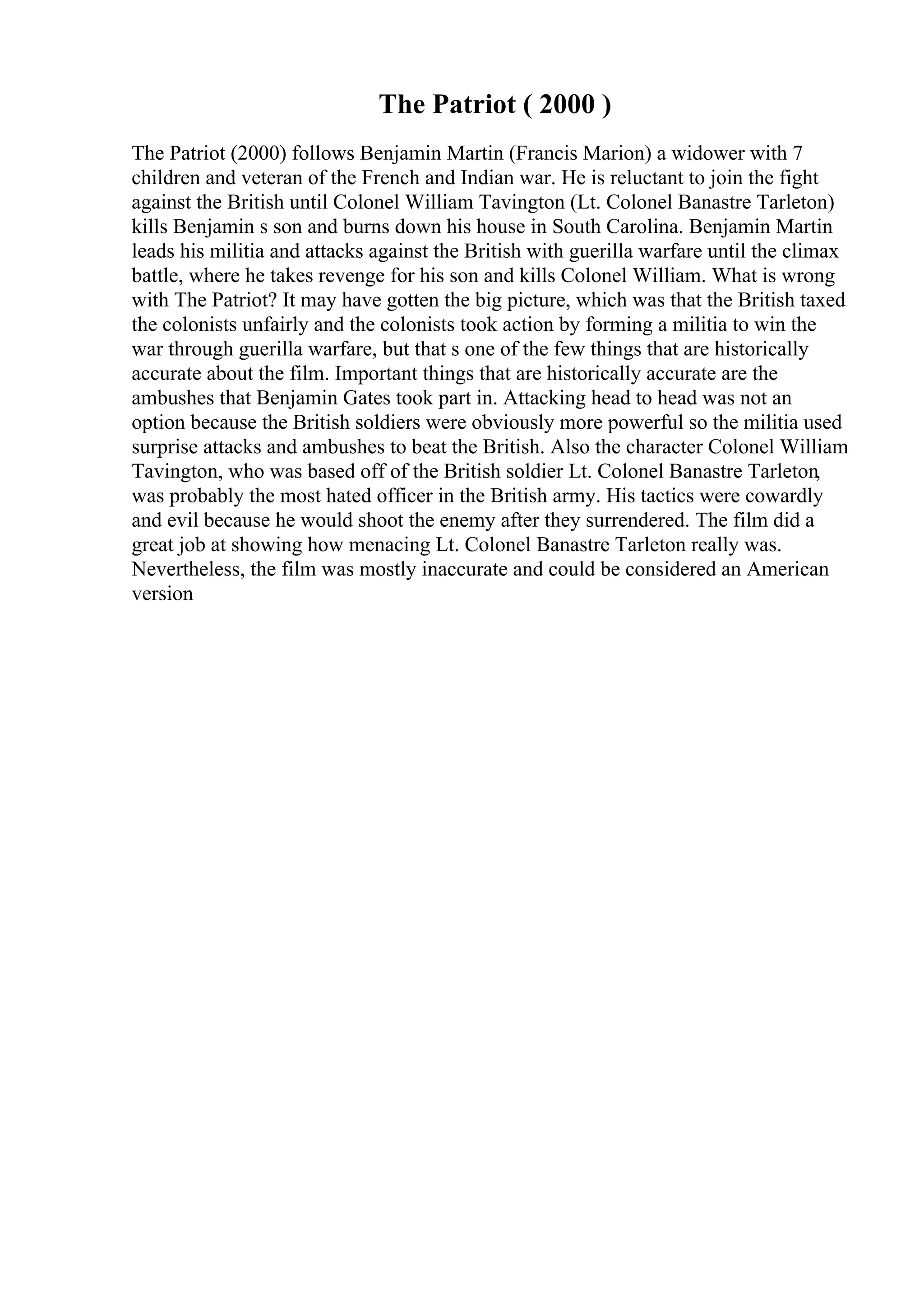 The Patriot ( 2000 )
The Patriot (2000) follows Benjamin Martin (Francis Marion) a widower with 7
children and veteran of the French and Indian war. He is reluctant to join the fight
against the British until Colonel William Tavington (Lt. Colonel Banastre Tarleton)
kills Benjamin s son and burns down his house in South Carolina. Benjamin Martin
leads his militia and attacks against the British with guerilla warfare until the climax
battle, where he takes revenge for his son and kills Colonel William. What is wrong
with The Patriot? It may have gotten the big picture, which was that the British taxed
the colonists unfairly and the colonists took action by forming a militia to win the
war through guerilla warfare, but that s one of the few things that are historically
accurate about the film. Important things that are historically accurate are the
ambushes that Benjamin Gates took part in. Attacking head to head was not an
option because the British soldiers were obviously more powerful so the militia used
surprise attacks and ambushes to beat the British. Also the character Colonel William
Tavington, who was based off of the British soldier Lt. Colonel Banastre Tarleton,
was probably the most hated officer in the British army. His tactics were cowardly
and evil because he would shoot the enemy after they surrendered. The film did a
great job at showing how menacing Lt. Colonel Banastre Tarleton really was.
Nevertheless, the film was mostly inaccurate and could be considered an American
version
 