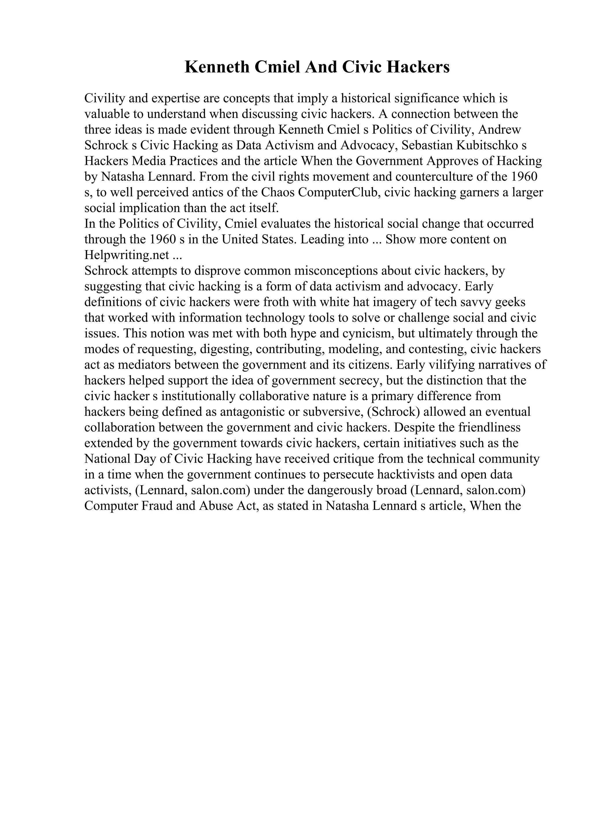 Kenneth Cmiel And Civic Hackers
Civility and expertise are concepts that imply a historical significance which is
valuable to understand when discussing civic hackers. A connection between the
three ideas is made evident through Kenneth Cmiel s Politics of Civility, Andrew
Schrock s Civic Hacking as Data Activism and Advocacy, Sebastian Kubitschko s
Hackers Media Practices and the article When the Government Approves of Hacking
by Natasha Lennard. From the civil rights movement and counterculture of the 1960
s, to well perceived antics of the Chaos ComputerClub, civic hacking garners a larger
social implication than the act itself.
In the Politics of Civility, Cmiel evaluates the historical social change that occurred
through the 1960 s in the United States. Leading into ... Show more content on
Helpwriting.net ...
Schrock attempts to disprove common misconceptions about civic hackers, by
suggesting that civic hacking is a form of data activism and advocacy. Early
definitions of civic hackers were froth with white hat imagery of tech savvy geeks
that worked with information technology tools to solve or challenge social and civic
issues. This notion was met with both hype and cynicism, but ultimately through the
modes of requesting, digesting, contributing, modeling, and contesting, civic hackers
act as mediators between the government and its citizens. Early vilifying narratives of
hackers helped support the idea of government secrecy, but the distinction that the
civic hacker s institutionally collaborative nature is a primary difference from
hackers being defined as antagonistic or subversive, (Schrock) allowed an eventual
collaboration between the government and civic hackers. Despite the friendliness
extended by the government towards civic hackers, certain initiatives such as the
National Day of Civic Hacking have received critique from the technical community
in a time when the government continues to persecute hacktivists and open data
activists, (Lennard, salon.com) under the dangerously broad (Lennard, salon.com)
Computer Fraud and Abuse Act, as stated in Natasha Lennard s article, When the
 