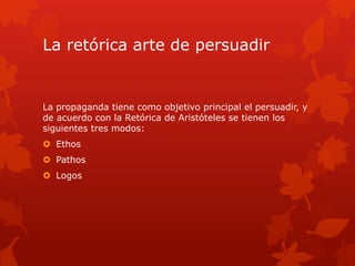 La retórica arte de persuadir
La propaganda tiene como objetivo principal el persuadir, y
de acuerdo con la Retórica de Aristóteles se tienen los
siguientes tres modos:
 Ethos
 Pathos
 Logos
 