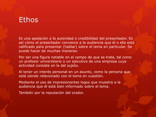 Ethos
Es una apelación a la autoridad o credibilidad del presentador. Es
así cómo el presentador convence a la audiencia que él o ella está
calificado para presentar (hablar) sobre el tema en particular. Se
puede hacer de muchas maneras:
Por ser una figura notable en el campo de que se trate, tal como
un profesor universitario o un ejecutivo de una empresa cuya
actividad consiste en la del sujeto.
Al tener un interés personal en un asunto, como la persona que
está siendo relacionado con el tema en cuestión.
Mediante el uso de impresionantes logos que muestra a la
audiencia que él está bien informado sobre el tema.
También por la reputación del orador.
 