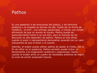 Pathos
Es una apelación a las emociones del público, y los términos
patéticos y la empatía se derivan de ella. Puede ser en forma de
metáfora , el símil , una entrega apasionada, o incluso una simple
afirmación de que un asunto es injusto. Pathos puede ser
particularmente fuerte si se usa bien, pero la mayoría de los
discursos no sólo dependen de pathos. Pathos es más eficaz
cuando el autor o representante demuestran acuerdo con un valor
subyacente de que el lector o el oyente.
Además, el orador puede utilizar pathos de apelar al miedo, con el
fin de influir en la audiencia. Pathos también puede incluir un
llamamiento a la imaginación audiencia y esperanzas; hecho
cuando el orador pinta un cuadro de resultados positivos de seguir
el curso de acción propuesto futuras.
 