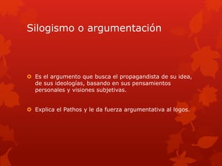Silogismo o argumentación
 Es el argumento que busca el propagandista de su idea,
de sus ideologías, basando en sus pensamientos
personales y visiones subjetivas.
 Explica el Pathos y le da fuerza argumentativa al logos.
 