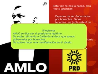 Esta vez no nos la hacen, esta
vez si ganamos!
Dejemos de ser Gobernados
por borrachos. Todos
tenemos una junta este 6 de
Julio en el Zócalo.
Vota por el Presidente Legitimo
Vota
Silogismos
AMLO se dice ser el presidente legitimo.
Se están refiriendo a Calderón al decir que somos
gobernados por borrachos.
Se quiere hacer una manifestación en el zócalo.
 