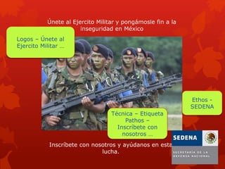 Únete al Ejercito Militar y pongámosle fin a la
inseguridad en México
Inscríbete con nosotros y ayúdanos en esta
lucha.
Técnica – Etiqueta
Pathos –
Inscríbete con
nosotros …
Logos – Únete al
Ejercito Militar …
Ethos -
SEDENA
 