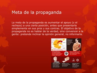 Meta de la propaganda
La meta de la propaganda es aumentar el apoyo (o el
rechazo) a una cierta posición, antes que presentarla
simplemente en sus pros y sus contras. El objetivo de la
propaganda no es hablar de la verdad, sino convencer a la
gente: pretende inclinar la opinión general, no informarla.
 