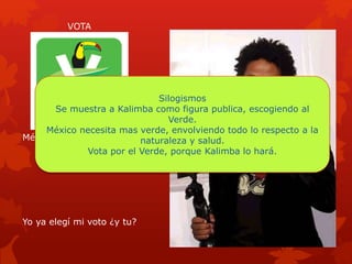 México necesita mas verde
Yo ya elegí mi voto ¿y tu?
VOTA
Silogismos
Se muestra a Kalimba como figura publica, escogiendo al
Verde.
México necesita mas verde, envolviendo todo lo respecto a la
naturaleza y salud.
Vota por el Verde, porque Kalimba lo hará.
 