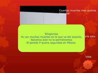 Cuantas muertes mas quieres
Soportar
Con nosotros no pasaría esto.
Vota
P
Silogismos
Ya van muchas muertes en lo que va del sexenio.
Nosotros esto no lo permitiremos
El partido P quiere seguridad en México.
 