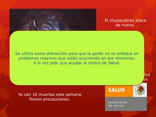El chupacabras ataca
de nuevo.
Ya van 10 muertos esta semana.
Tomen precauciones.
Acude al centro de salud
para mas información
Se utiliza como distracción para que la gente no se enfoque en
problemas mayores que estén ocurriendo en ese momento.
A la vez pide que acudas al centro de Salud.
 