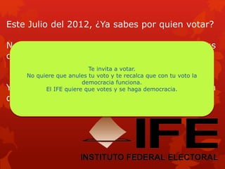 Este Julio del 2012, ¿Ya sabes por quien votar?
No anules tu voto, mejor conoce bien a tus
candidatos
Y recuerda que con tu voto se hace la
democracia
Te invita a votar.
No quiere que anules tu voto y te recalca que con tu voto la
democracia funciona.
El IFE quiere que votes y se haga democracia.
 